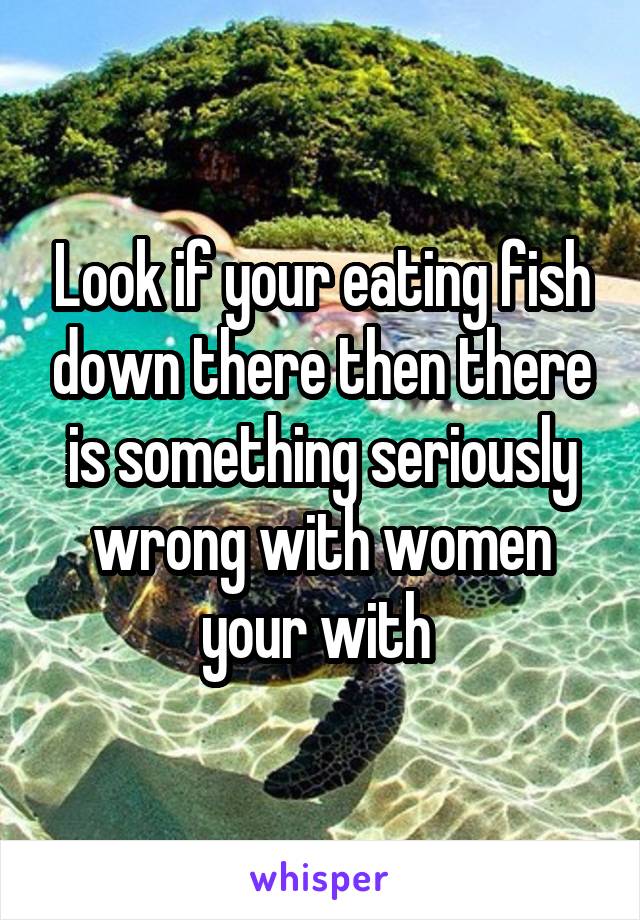 Look if your eating fish down there then there is something seriously wrong with women your with 