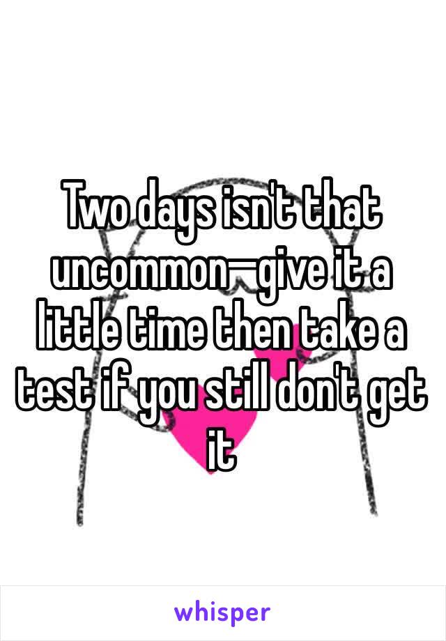 Two days isn't that uncommon—give it a little time then take a test if you still don't get it