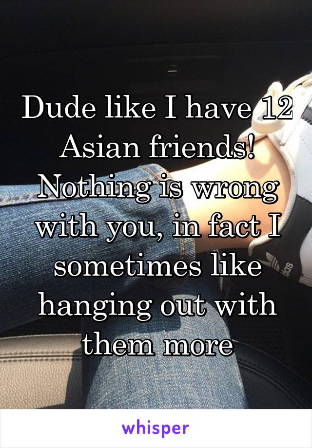 Dude like I have 12 Asian friends! Nothing is wrong with you, in fact I sometimes like hanging out with them more