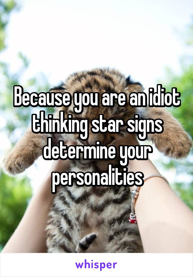 Because you are an idiot thinking star signs determine your personalities