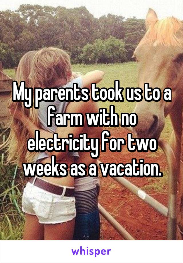 My parents took us to a farm with no electricity for two weeks as a vacation.