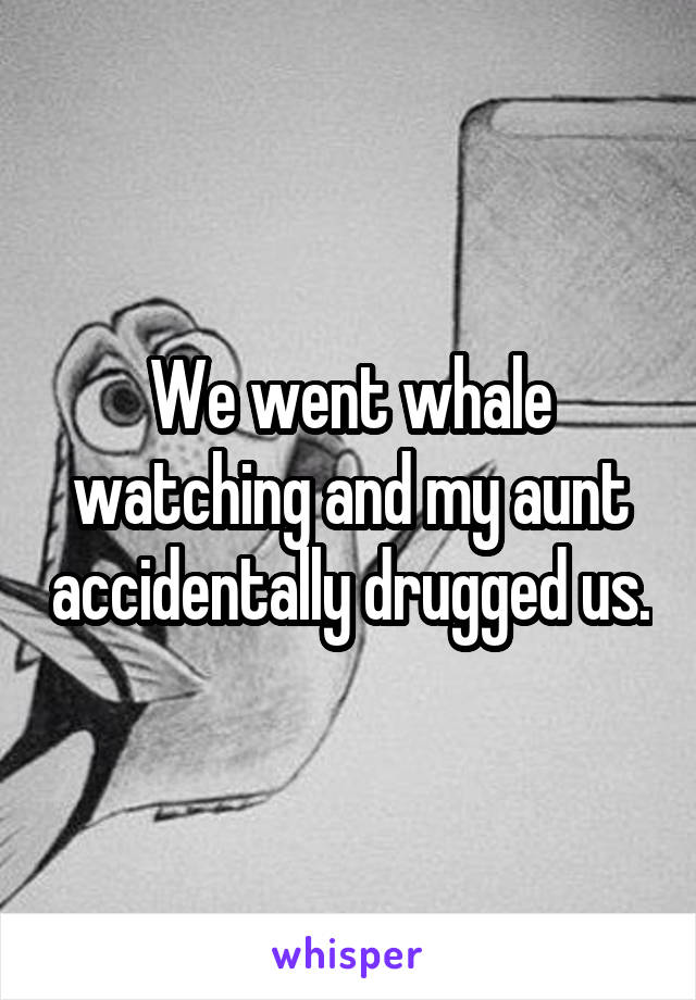 We went whale watching and my aunt accidentally drugged us.