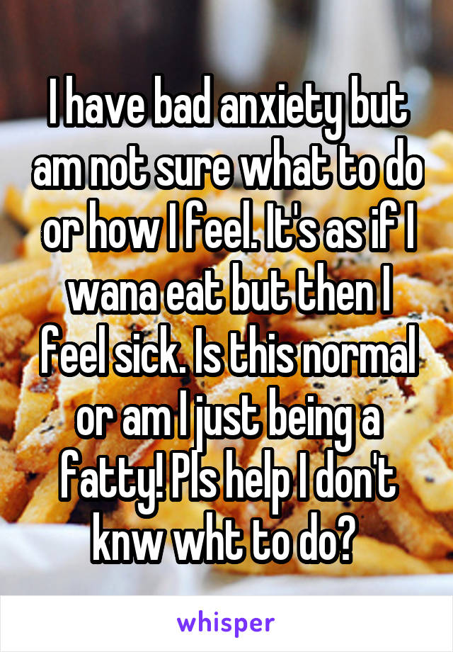 I have bad anxiety but am not sure what to do or how I feel. It's as if I wana eat but then I feel sick. Is this normal or am I just being a fatty! Pls help I don't knw wht to do? 