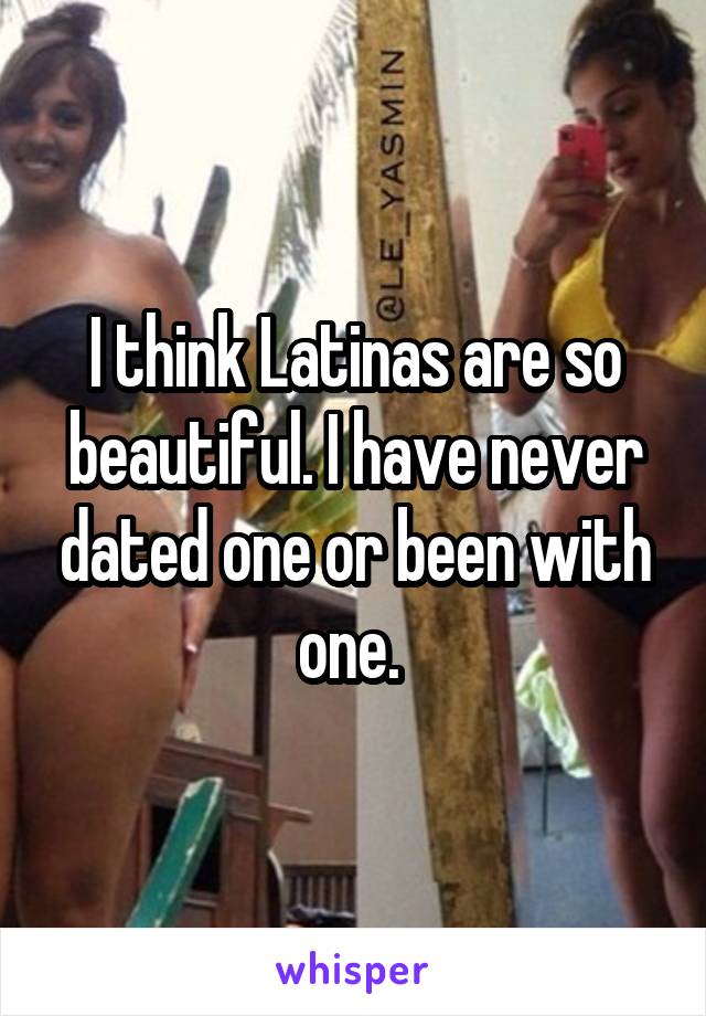 I think Latinas are so beautiful. I have never dated one or been with one. 