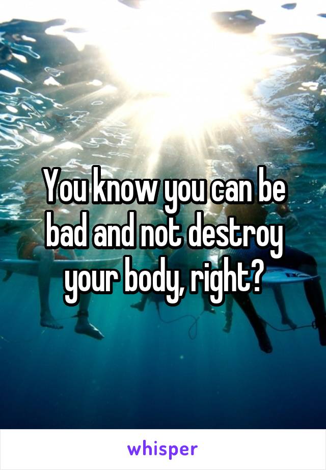 You know you can be bad and not destroy your body, right?
