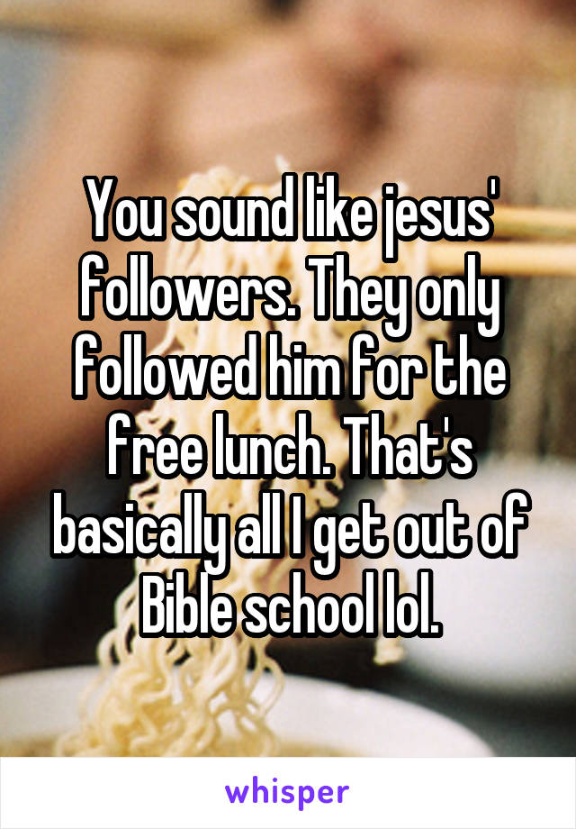 You sound like jesus' followers. They only followed him for the free lunch. That's basically all I get out of Bible school lol.
