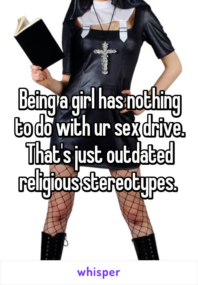 Being a girl has nothing to do with ur sex drive. That's just outdated religious stereotypes. 