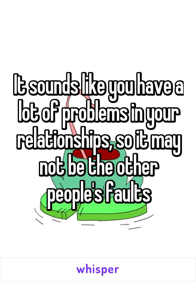 It sounds like you have a lot of problems in your relationships, so it may not be the other people's faults
