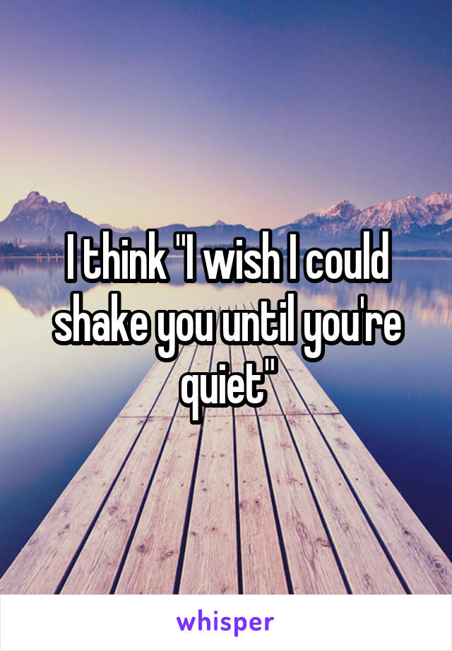 I think "I wish I could shake you until you're quiet"