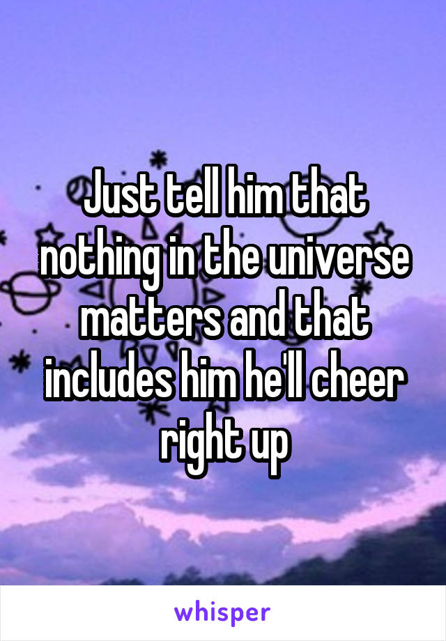 Just tell him that nothing in the universe matters and that includes him he'll cheer right up