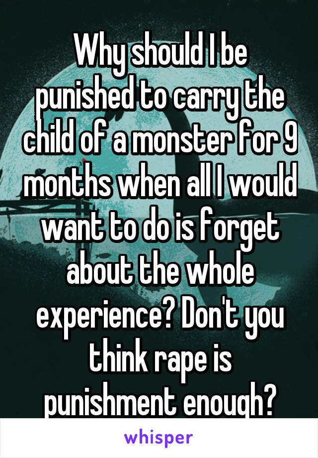 Why should I be punished to carry the child of a monster for 9 months when all I would want to do is forget about the whole experience? Don't you think rape is punishment enough?