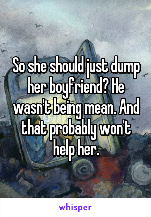 So she should just dump her boyfriend? He wasn't being mean. And that probably won't help her.