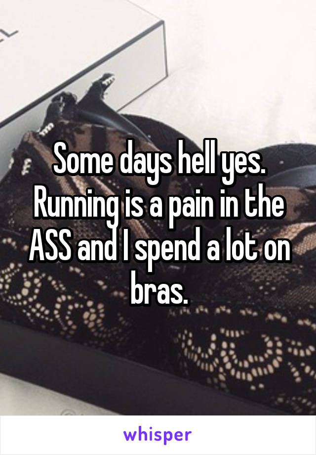 Some days hell yes. Running is a pain in the ASS and I spend a lot on bras.