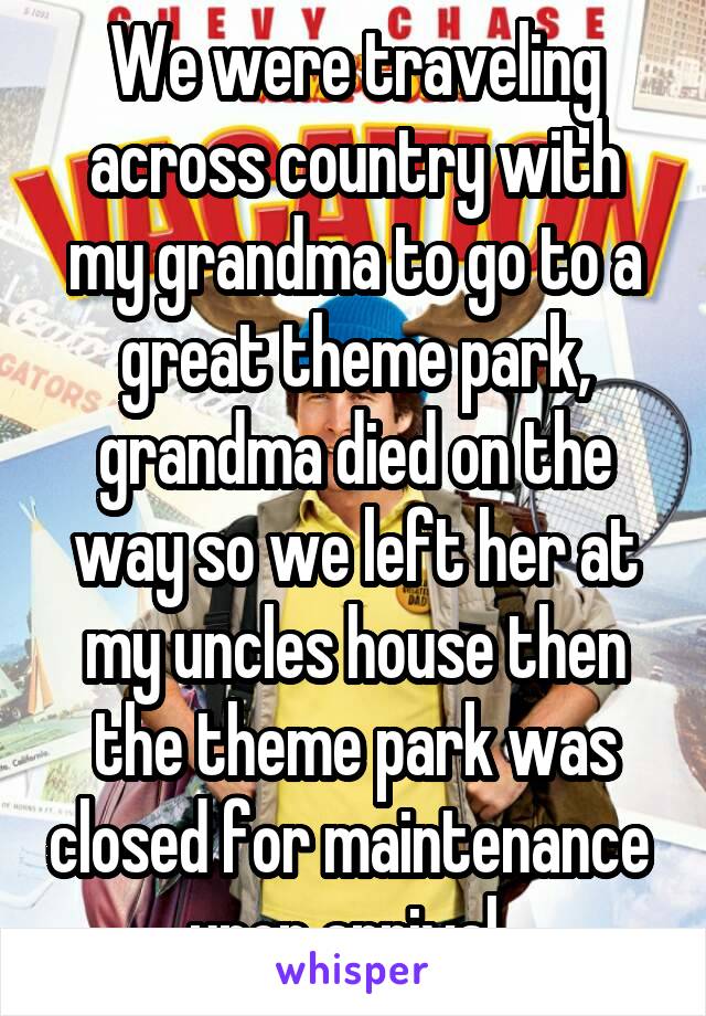 We were traveling across country with my grandma to go to a great theme park, grandma died on the way so we left her at my uncles house then the theme park was closed for maintenance  upon arrival. 