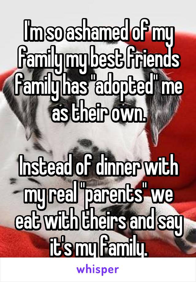 I'm so ashamed of my family my best friends family has "adopted" me as their own.

Instead of dinner with my real "parents" we eat with theirs and say it's my family.