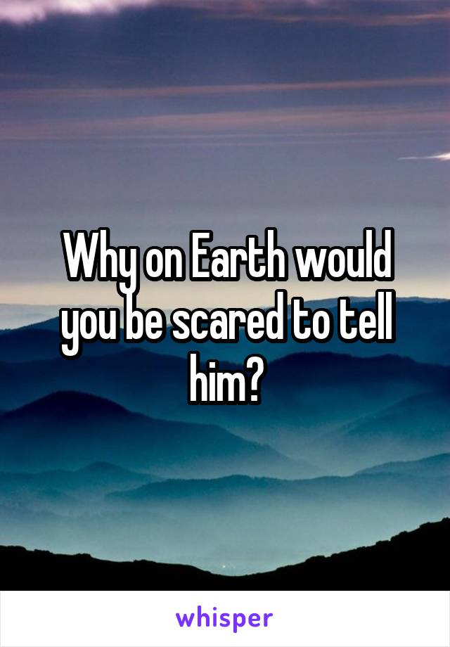 Why on Earth would you be scared to tell him?
