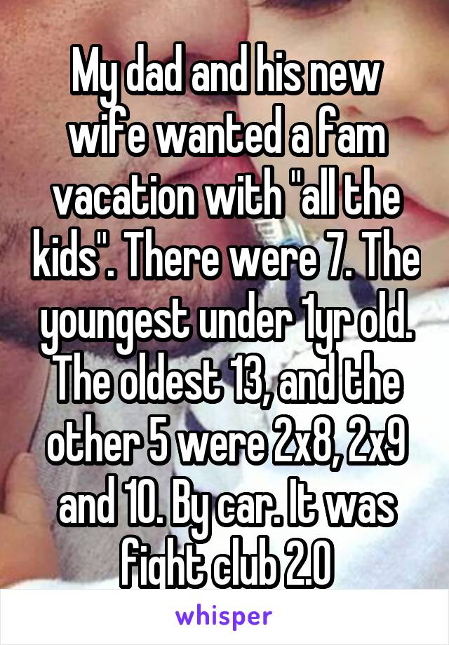 My dad and his new wife wanted a fam vacation with "all the kids". There were 7. The youngest under 1yr old. The oldest 13, and the other 5 were 2x8, 2x9 and 10. By car. It was fight club 2.0