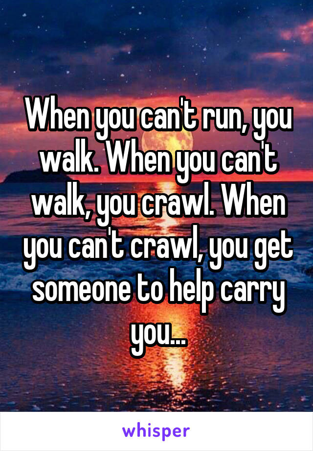When you can't run, you walk. When you can't walk, you crawl. When you can't crawl, you get someone to help carry you...