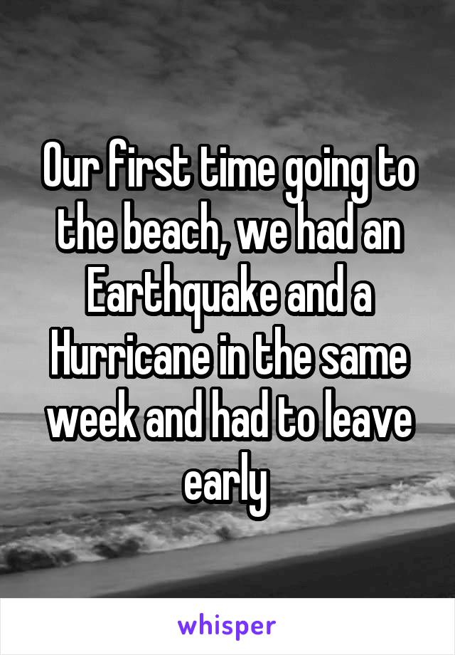 Our first time going to the beach, we had an Earthquake and a Hurricane in the same week and had to leave early 