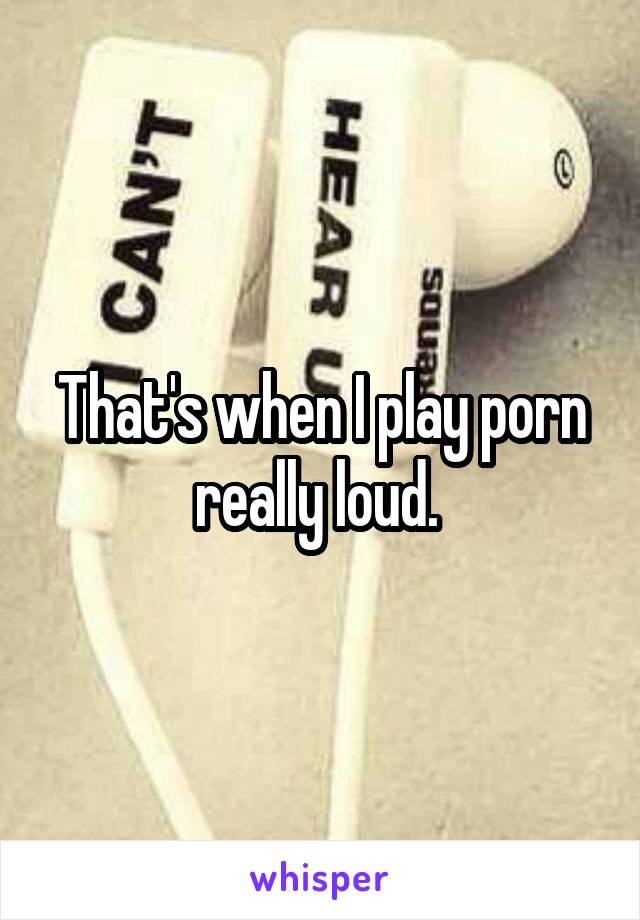 That's when I play porn really loud. 