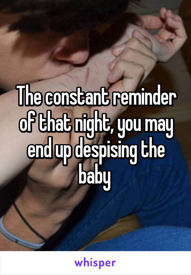 The constant reminder of that night, you may end up despising the baby 