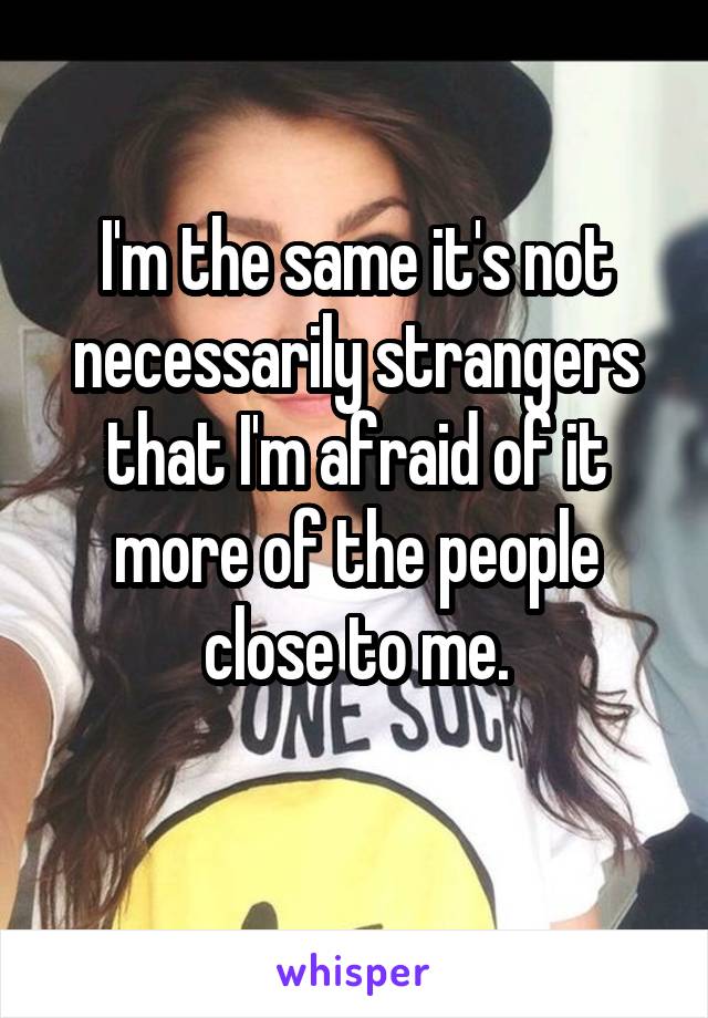 I'm the same it's not necessarily strangers that I'm afraid of it more of the people close to me.
