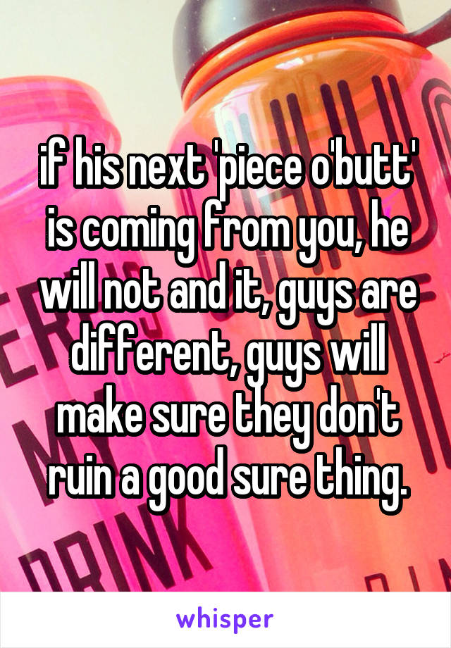 if his next 'piece o'butt' is coming from you, he will not and it, guys are different, guys will make sure they don't ruin a good sure thing.