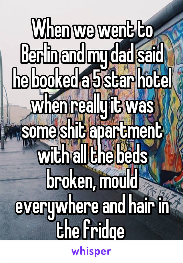 When we went to Berlin and my dad said he booked a 5 star hotel when really it was some shit apartment with all the beds broken, mould everywhere and hair in the fridge 