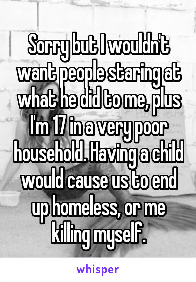 Sorry but I wouldn't want people staring at what he did to me, plus I'm 17 in a very poor household. Having a child would cause us to end up homeless, or me killing myself.
