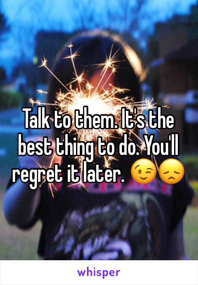 Talk to them. It's the best thing to do. You'll regret it later. 😉😞