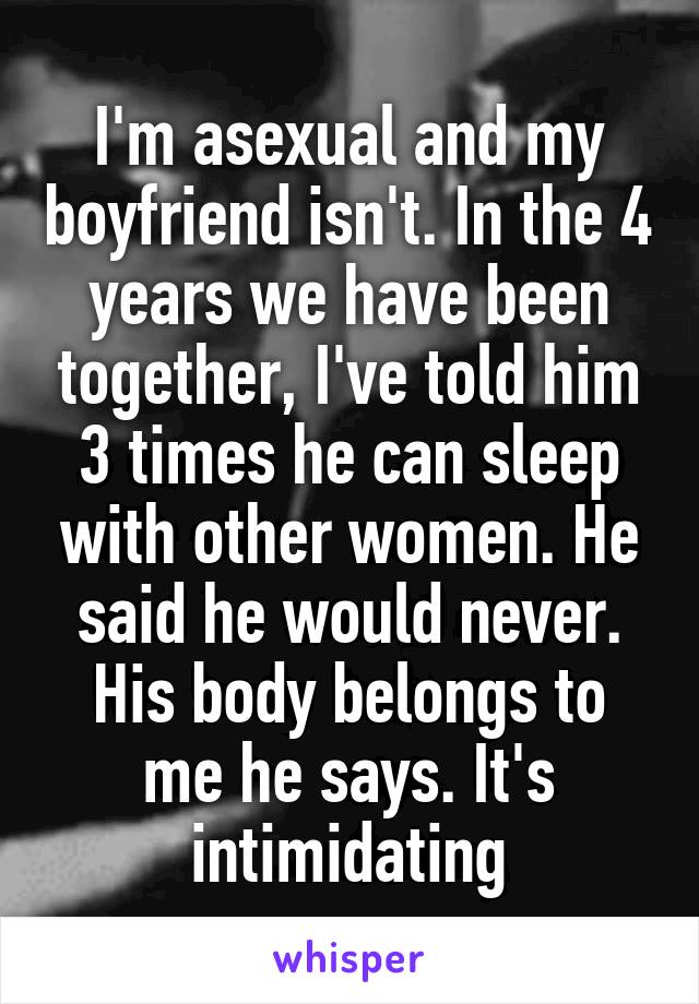 I'm asexual and my boyfriend isn't. In the 4 years we have been together, I've told him 3 times he can sleep with other women. He said he would never. His body belongs to me he says. It's intimidating