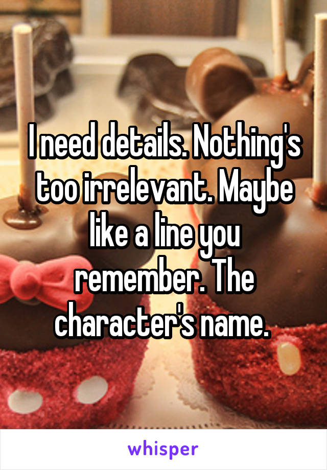 I need details. Nothing's too irrelevant. Maybe like a line you remember. The character's name. 