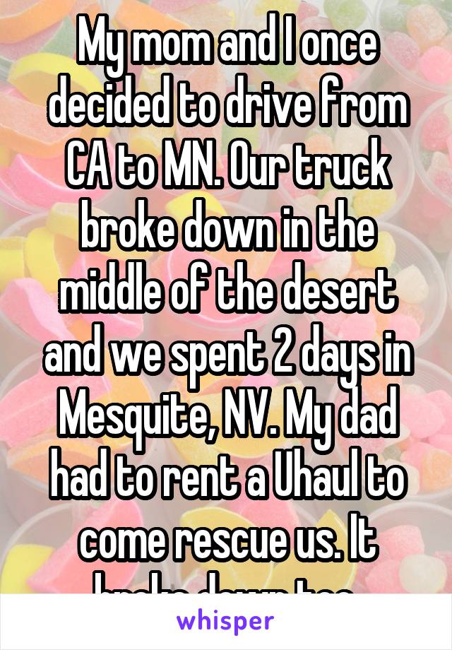 My mom and I once decided to drive from CA to MN. Our truck broke down in the middle of the desert and we spent 2 days in Mesquite, NV. My dad had to rent a Uhaul to come rescue us. It broke down too.