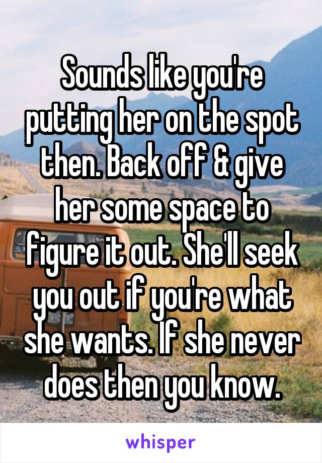 Sounds like you're putting her on the spot then. Back off & give her some space to figure it out. She'll seek you out if you're what she wants. If she never does then you know.