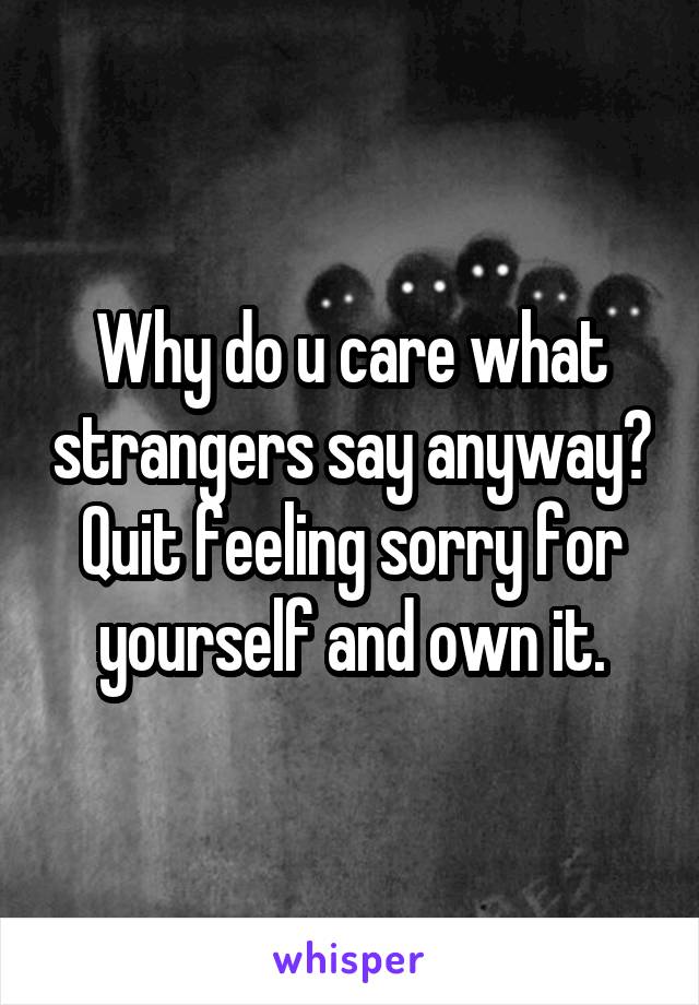 Why do u care what strangers say anyway? Quit feeling sorry for yourself and own it.