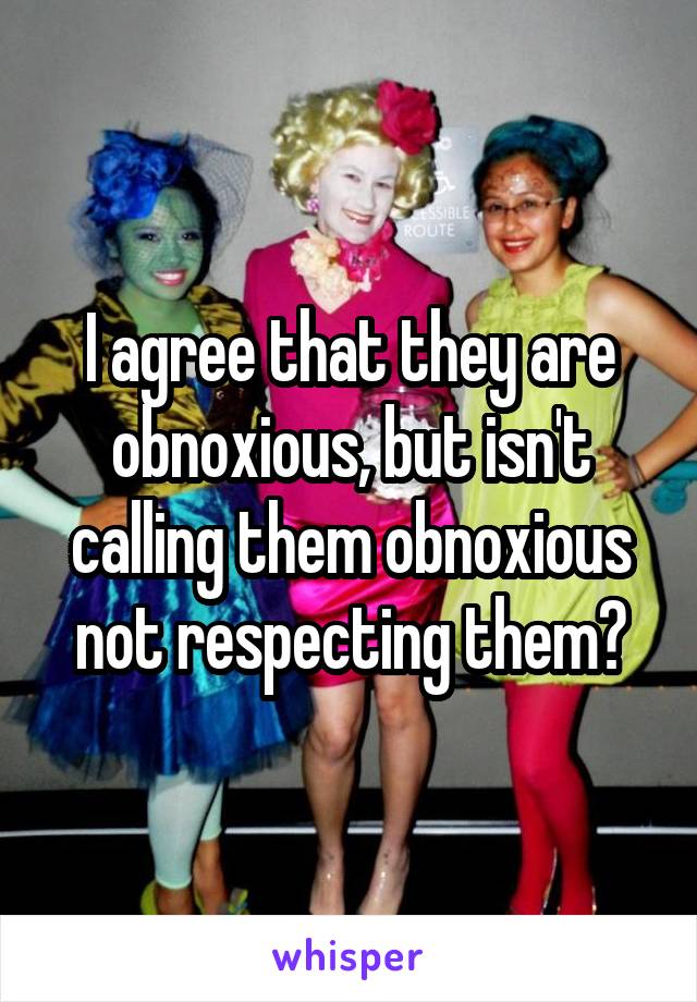I agree that they are obnoxious, but isn't calling them obnoxious not respecting them?