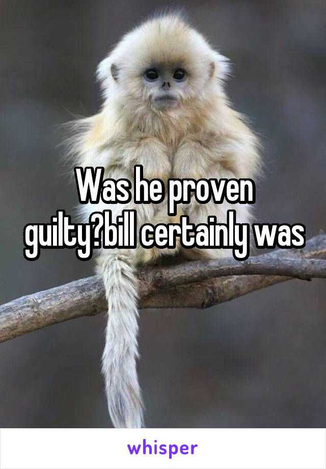 Was he proven guilty?bill certainly was 