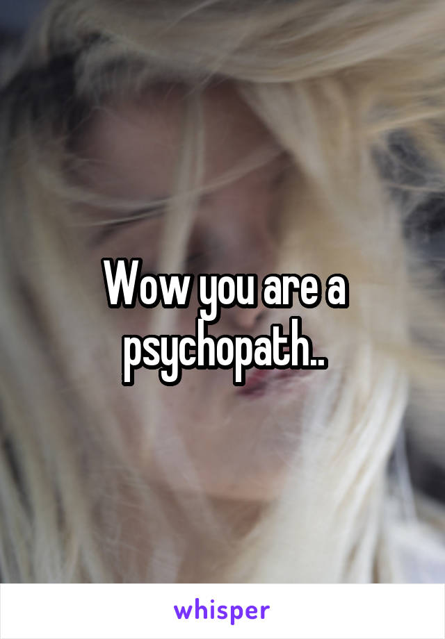 Wow you are a psychopath..