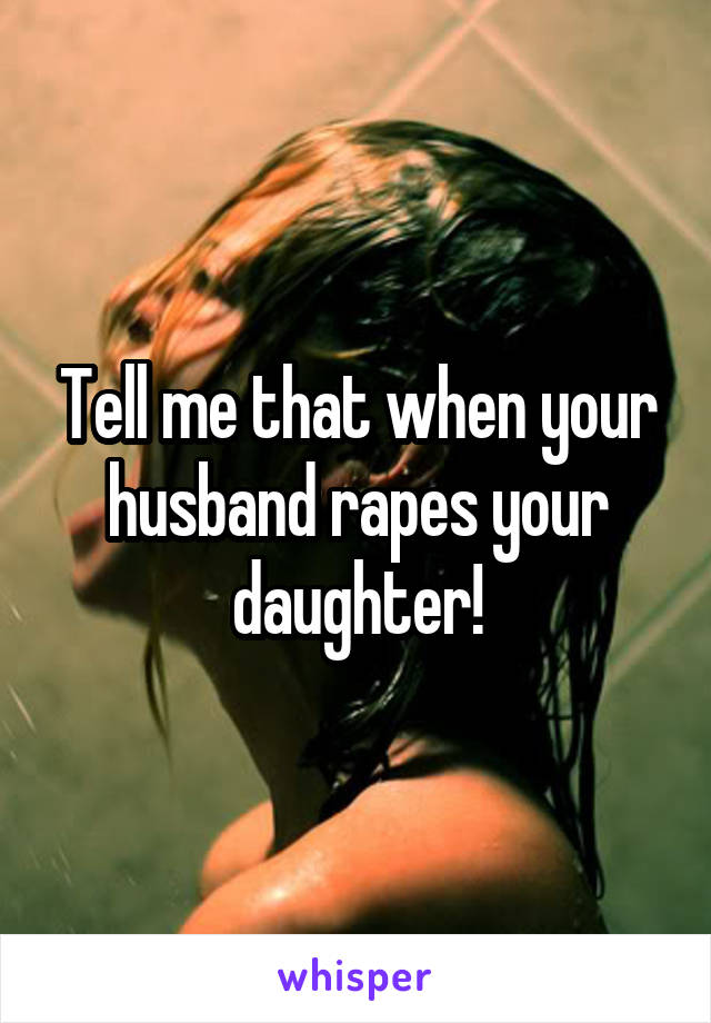 Tell me that when your husband rapes your daughter!