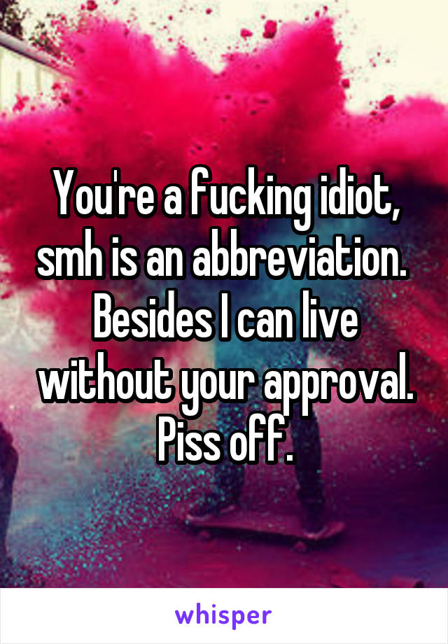 You're a fucking idiot, smh is an abbreviation. 
Besides I can live without your approval. Piss off.