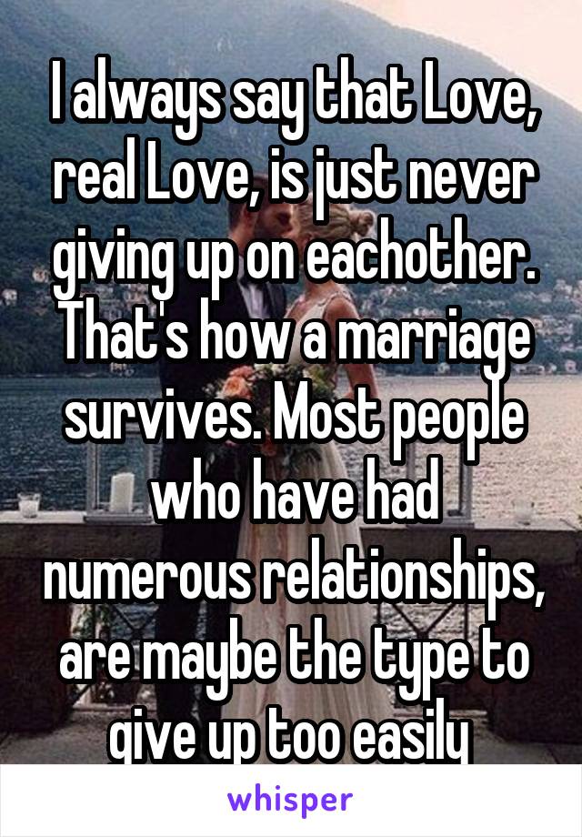 I always say that Love, real Love, is just never giving up on eachother. That's how a marriage survives. Most people who have had numerous relationships, are maybe the type to give up too easily 