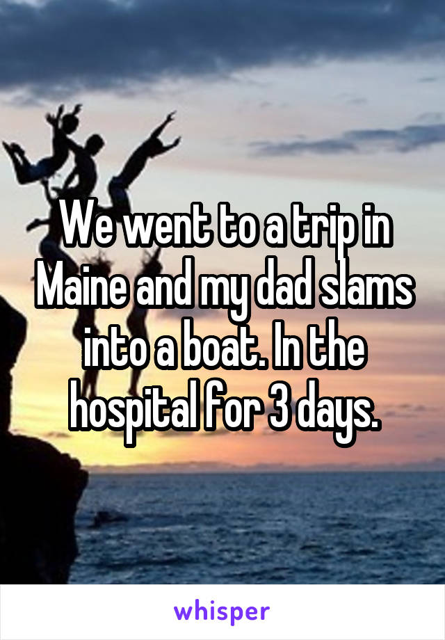 We went to a trip in Maine and my dad slams into a boat. In the hospital for 3 days.