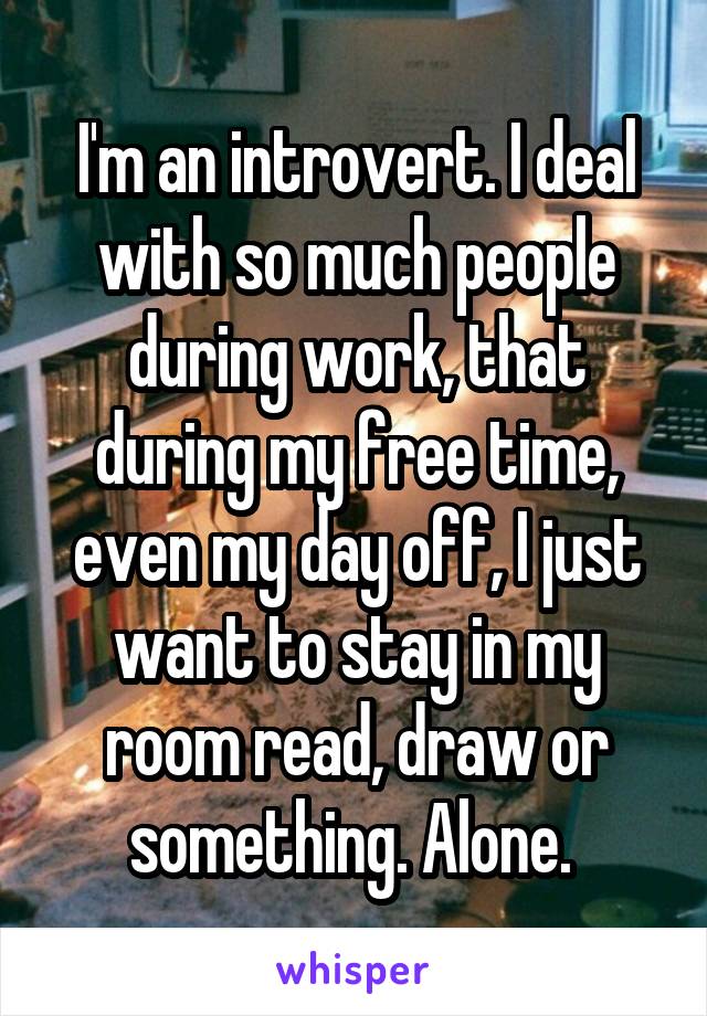 I'm an introvert. I deal with so much people during work, that during my free time, even my day off, I just want to stay in my room read, draw or something. Alone. 