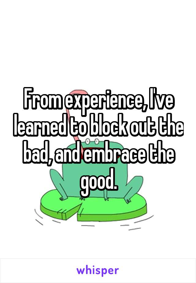From experience, I've learned to block out the bad, and embrace the good.