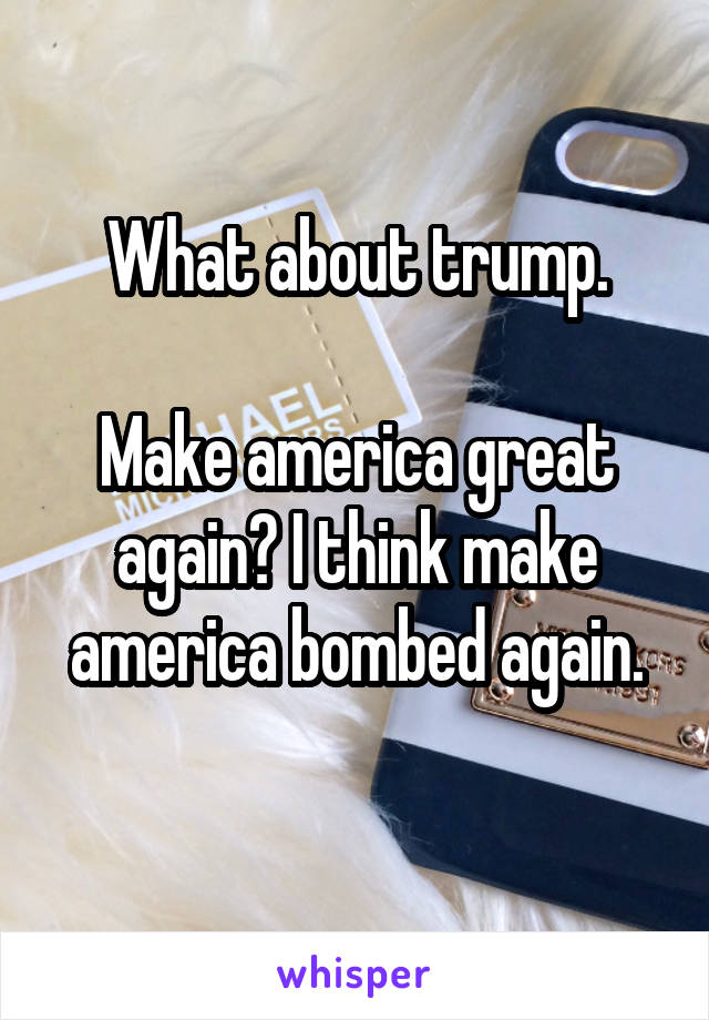 What about trump.

Make america great again? I think make america bombed again.
