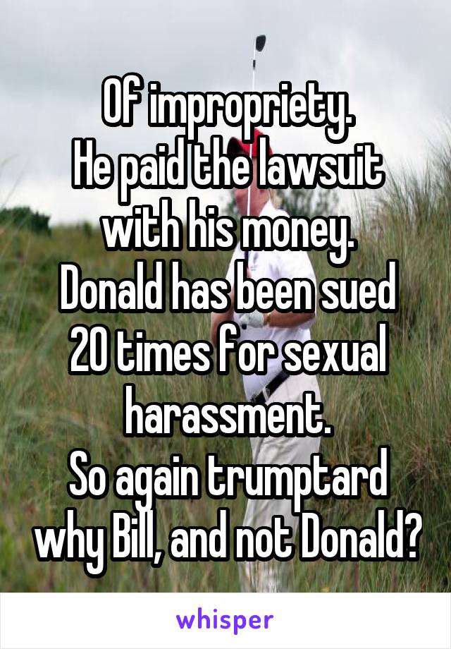 Of impropriety.
He paid the lawsuit with his money.
Donald has been sued 20 times for sexual harassment.
So again trumptard why Bill, and not Donald?