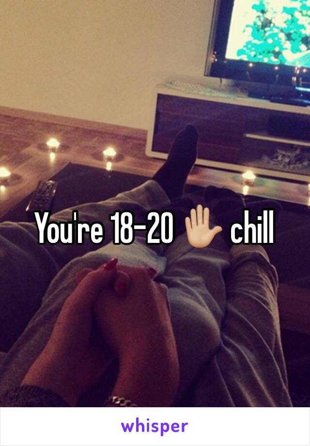 You're 18-20 ✋🏼 chill