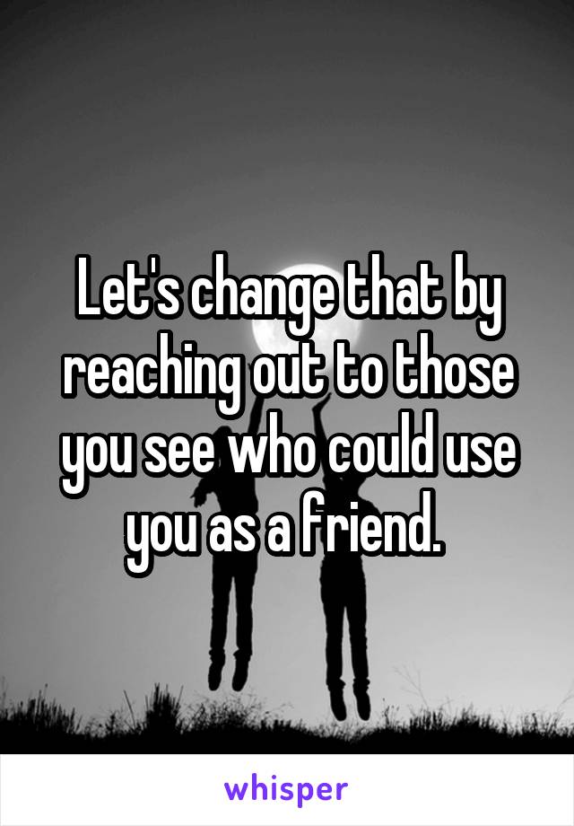 Let's change that by reaching out to those you see who could use you as a friend. 
