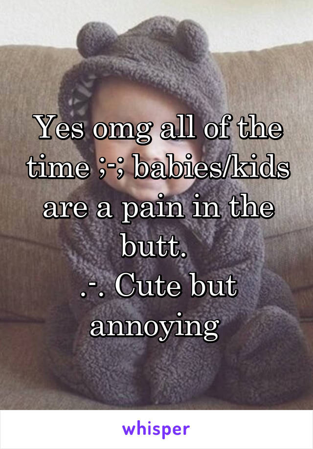 Yes omg all of the time ;-; babies/kids are a pain in the butt. 
.-. Cute but annoying 