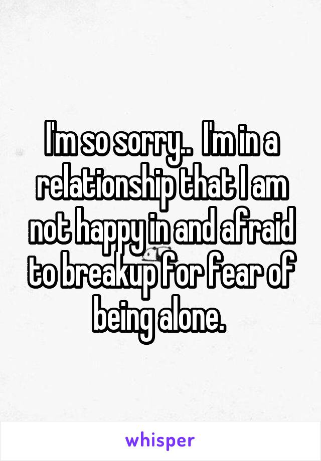 I'm so sorry..  I'm in a relationship that I am not happy in and afraid to breakup for fear of being alone. 